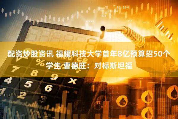 配资炒股资讯 福耀科技大学首年8亿预算招50个学生 曹德旺：对标斯坦福