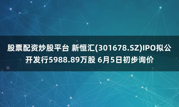 股票配资炒股平台 新恒汇(301678.SZ)IPO拟公开发行5988.89万股 6月5日初步询价