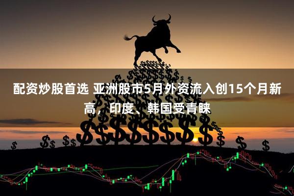 配资炒股首选 亚洲股市5月外资流入创15个月新高，印度、韩国受青睐