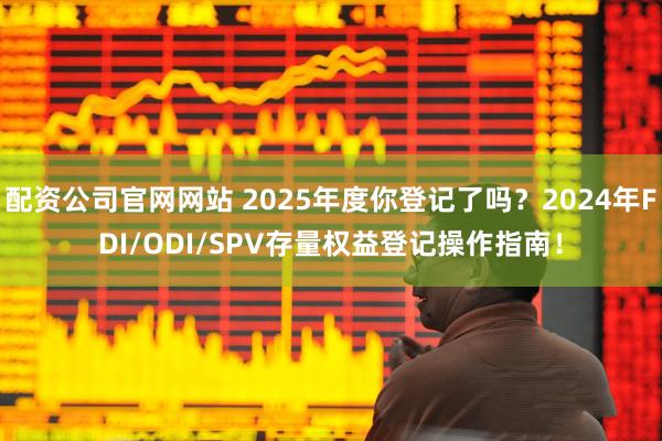 配资公司官网网站 2025年度你登记了吗？2024年FDI/ODI/SPV存量权益登记操作指南！