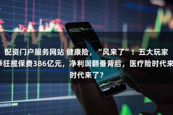 配资门户服务网站 健康险，“风来了”！五大玩家首季狂揽保费386亿元，净利润翻番背后，医疗险时代来了？