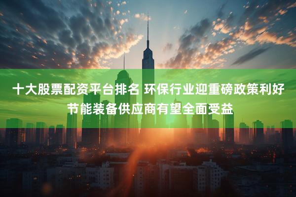 十大股票配资平台排名 环保行业迎重磅政策利好 节能装备供应商有望全面受益