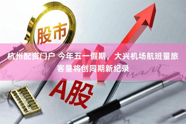 杭州配资门户 今年五一假期，大兴机场航班量旅客量将创同期新纪录