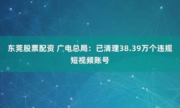 东莞股票配资 广电总局：已清理38.39万个违规短视频账号