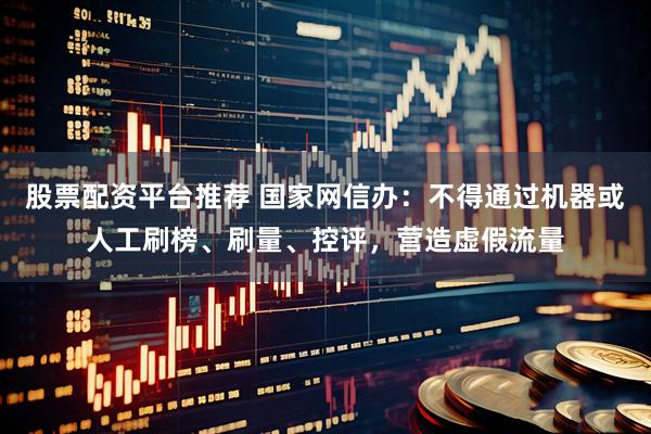 股票配资平台推荐 国家网信办：不得通过机器或人工刷榜、刷量、控评，营造虚假流量