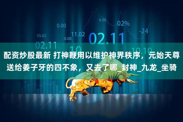 配资炒股最新 打神鞭用以维护神界秩序，元始天尊送给姜子牙的四不象，又去了哪_封神_九龙_坐骑