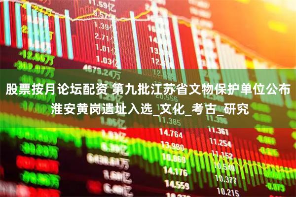 股票按月论坛配资 第九批江苏省文物保护单位公布 淮安黄岗遗址入选_文化_考古_研究