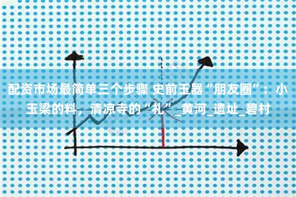 配资市场最简单三个步骤 史前玉器“朋友圈”：小玉梁的料，清凉寺的“礼”_黄河_遗址_碧村
