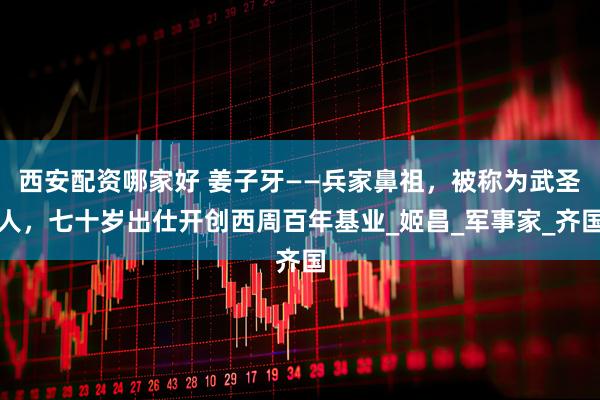 西安配资哪家好 姜子牙——兵家鼻祖，被称为武圣人，七十岁出仕开创西周百年基业_姬昌_军事家_齐国