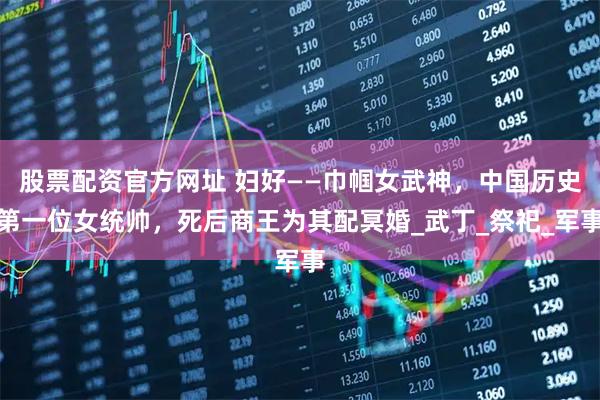 股票配资官方网址 妇好——巾帼女武神，中国历史第一位女统帅，死后商王为其配冥婚_武丁_祭祀_军事
