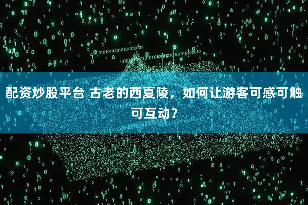 配资炒股平台 古老的西夏陵，如何让游客可感可触可互动？