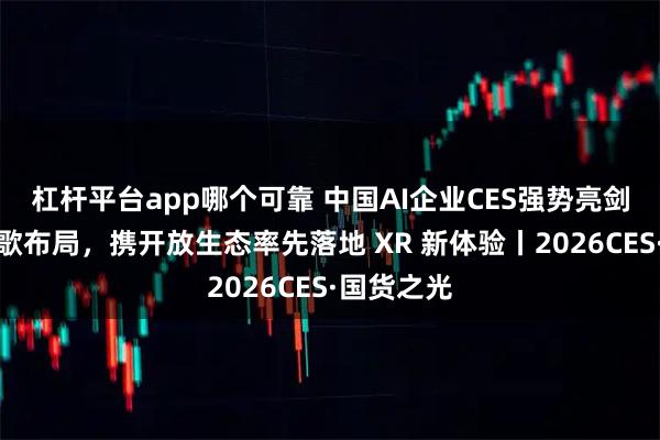 杠杆平台app哪个可靠 中国AI企业CES强势亮剑：预判谷歌布局，携开放生态率先落地 XR 新体验丨2026CES·国货之光