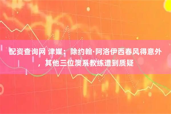 配资查询网 津媒：除约翰·阿洛伊西春风得意外，其他三位澳系教练遭到质疑
