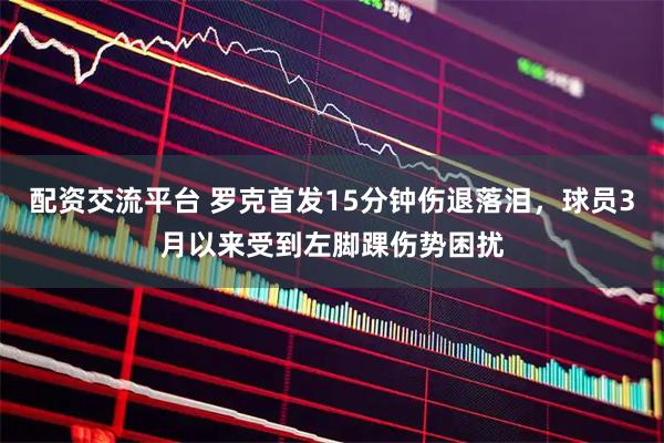 配资交流平台 罗克首发15分钟伤退落泪，球员3月以来受到左脚踝伤势困扰