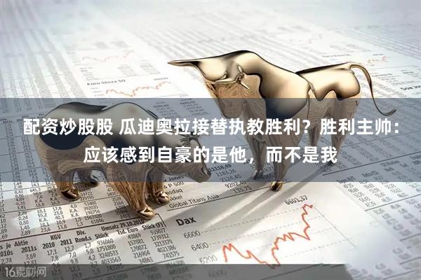 配资炒股股 瓜迪奥拉接替执教胜利？胜利主帅：应该感到自豪的是他，而不是我