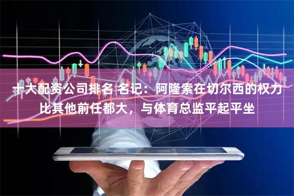 十大配资公司排名 名记：阿隆索在切尔西的权力比其他前任都大，与体育总监平起平坐